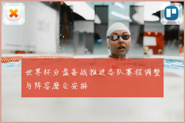 世界杯分盘备战推进各队赛程调整与阵容磨合安排
